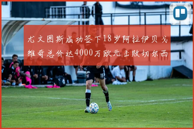 尤文图斯成功签下18岁阿拉伊贝戈维奇总价达4000万欧元击败切尔西争夺战